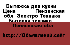 Вытяжка для кухни  › Цена ­ 7 000 - Пензенская обл. Электро-Техника » Бытовая техника   . Пензенская обл.